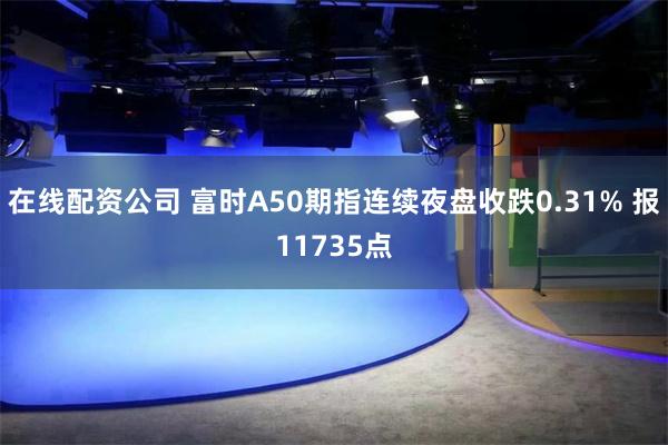 在线配资公司 富时A50期指连续夜盘收跌0.31% 报11735点