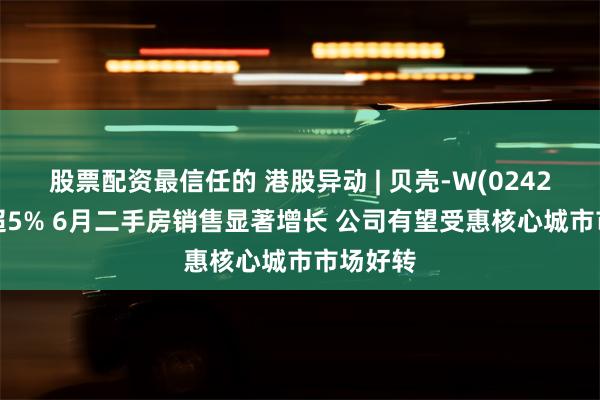 股票配资最信任的 港股异动 | 贝壳-W(02423)现涨超5% 6月二手房销售显著增长 公司有望受惠核心城市市场好转