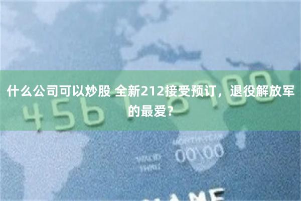 什么公司可以炒股 全新212接受预订，退役解放军的最爱？