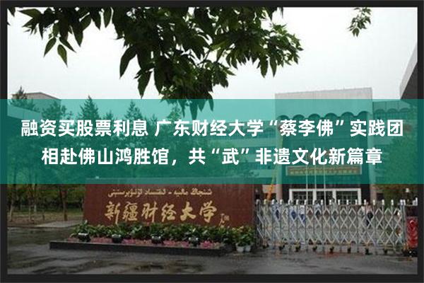 融资买股票利息 广东财经大学“蔡李佛”实践团相赴佛山鸿胜馆，共“武”非遗文化新篇章