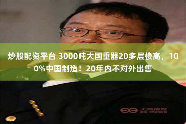 炒股配资平台 3000吨大国重器20多层楼高，100%中国制造！20年内不对外出售