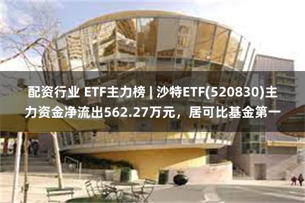 配资行业 ETF主力榜 | 沙特ETF(520830)主力资金净流出562.27万元，居可比基金第一