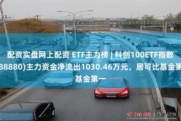 配资实盘网上配资 ETF主力榜 | 科创100ETF指数(588880)主力资金净流出1030.46万元，居可比基金第一