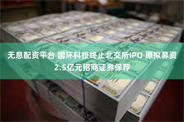 无息配资平台 国环科技终止北交所IPO 原拟募资2.5亿元招商证券保荐