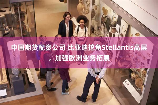 中国期货配资公司 比亚迪挖角Stellantis高层，加强欧洲业务拓展