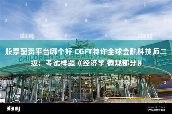 股票配资平台哪个好 CGFT特许全球金融科技师二级：考试样题《经济学 微观部分》