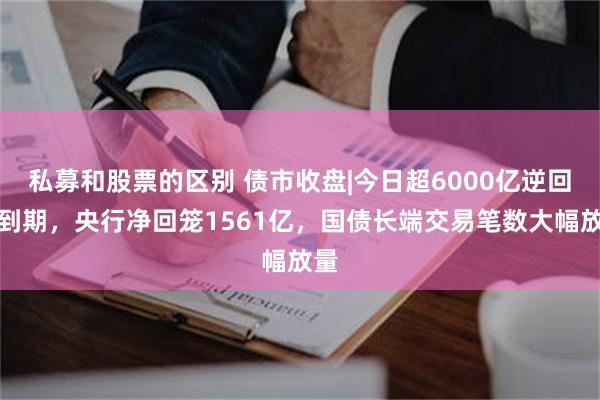 私募和股票的区别 债市收盘|今日超6000亿逆回购到期，央行净回笼1561亿，国债长端交易笔数大幅放量