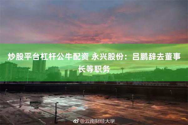 炒股平台杠杆公牛配资 永兴股份：吕鹏辞去董事长等职务