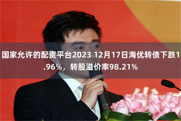 国家允许的配资平台2023 12月17日海优转债下跌1.96%，转股溢价率98.21%