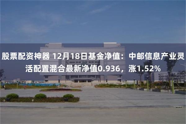 股票配资神器 12月18日基金净值：中邮信息产业灵活配置混合最新净值0.936，涨1.52%