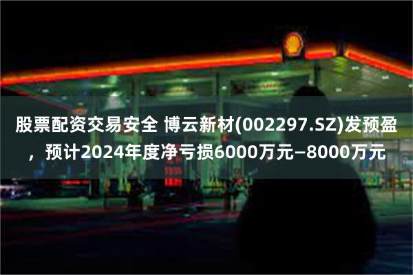 股票配资交易安全 博云新材(002297.SZ)发预盈，预计2024年度净亏损6000万元—8000万元