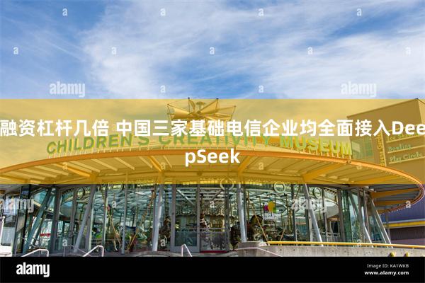 融资杠杆几倍 中国三家基础电信企业均全面接入DeepSeek