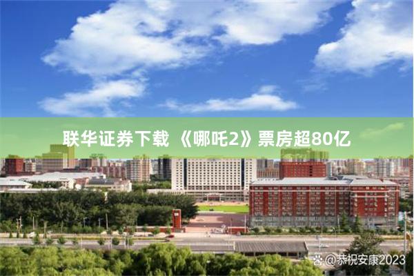 联华证券下载 《哪吒2》票房超80亿