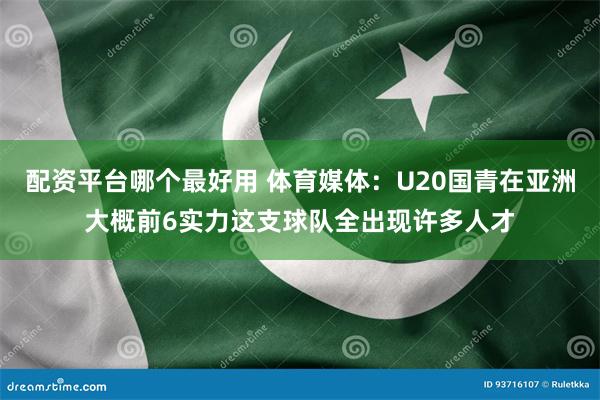 配资平台哪个最好用 体育媒体：U20国青在亚洲大概前6实力这支球队全出现许多人才